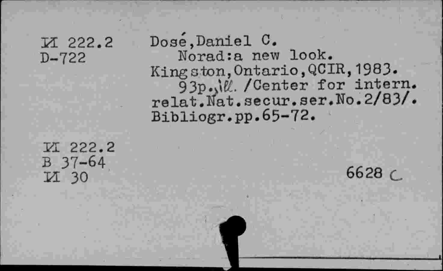 ﻿И 222.2
D-722
Dosé,Daniel С.
Norad:a new look.
Kingston,Ontario,QCIR,1983-
93p.àfé. /Center for intern, relat.Nat.secur.ser.No.2/83/• Bibliogr.pp.65-72.
PI 222.2
В 37-64
И 30
6628 G